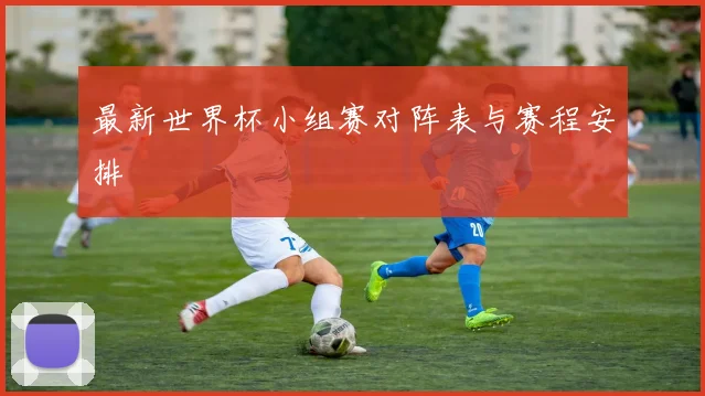 最新世界杯小组赛对阵表与赛程安排