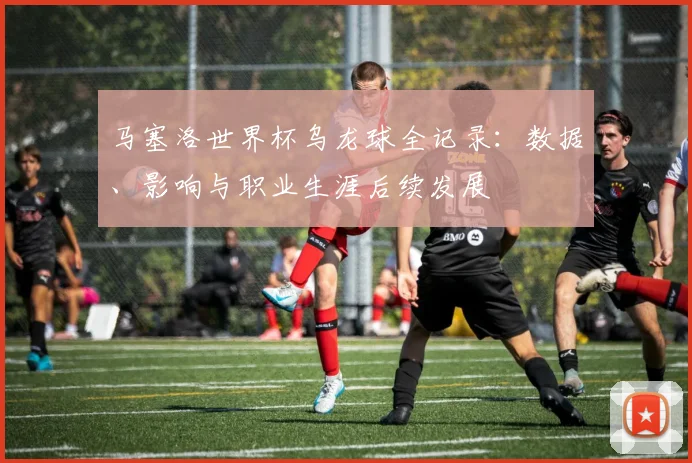马塞洛世界杯乌龙球全记录：数据、影响与职业生涯后续发展