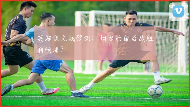 英超焦点战预测:切尔西能否战胜利物浦?
