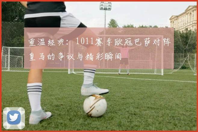 重温经典：1011赛季欧冠巴萨对阵皇马的争议与精彩瞬间