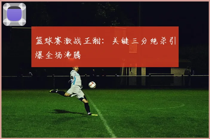 篮球赛激战正酣：关键三分绝杀引爆全场沸腾