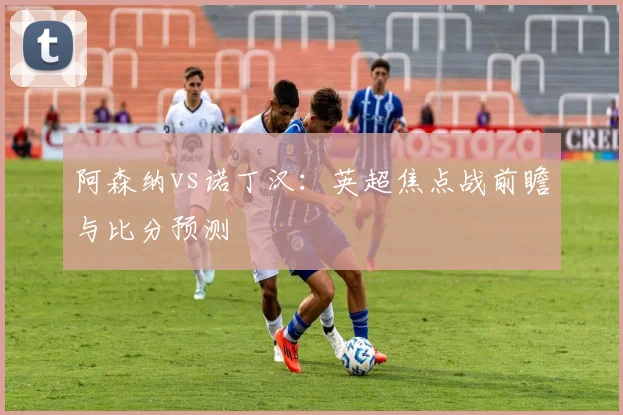 阿森纳vs诺丁汉:英超焦点战前瞻与比分预测