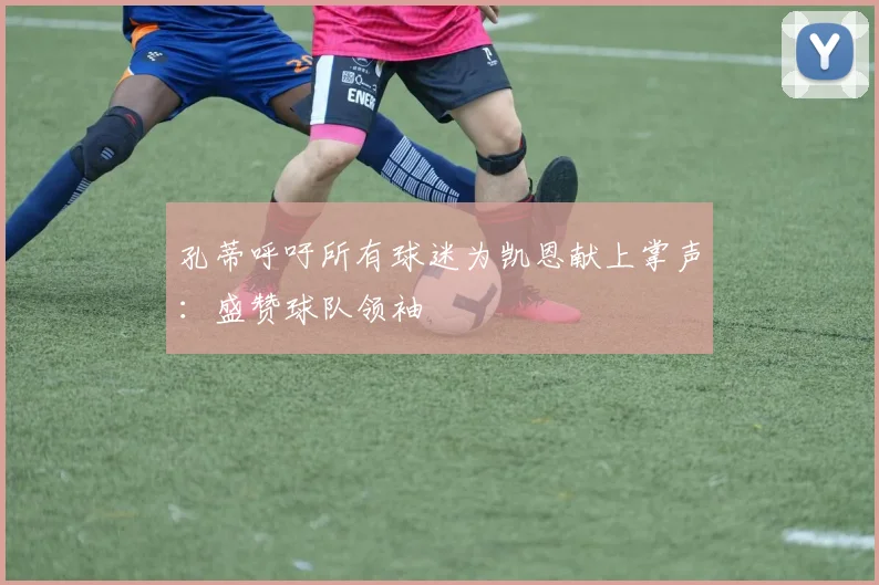 孔蒂呼吁所有球迷为凯恩献上掌声:盛赞球队领袖