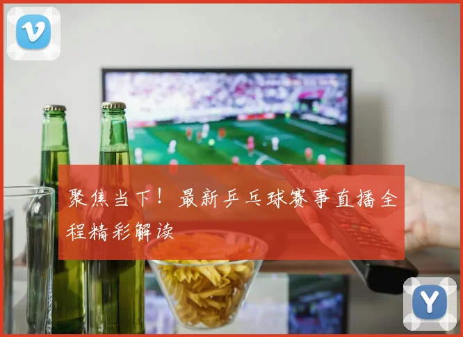 聚焦当下！最新乒乓球赛事直播全程精彩解读