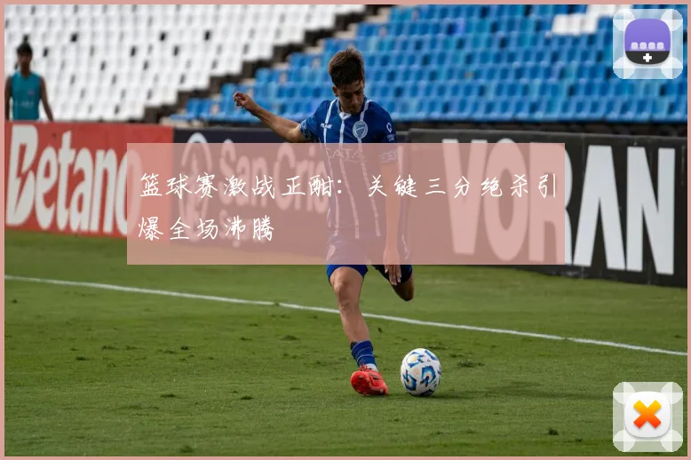 篮球赛激战正酣：关键三分绝杀引爆全场沸腾