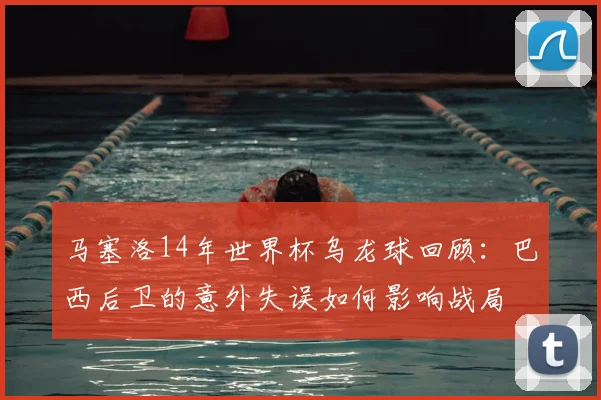 马塞洛14年世界杯乌龙球回顾：巴西后卫的意外失误如何影响战局