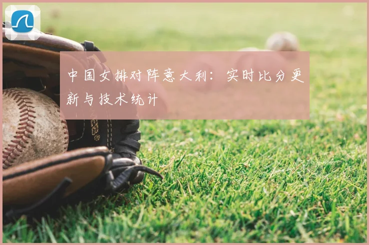 中国女排对阵意大利：实时比分更新与技术统计