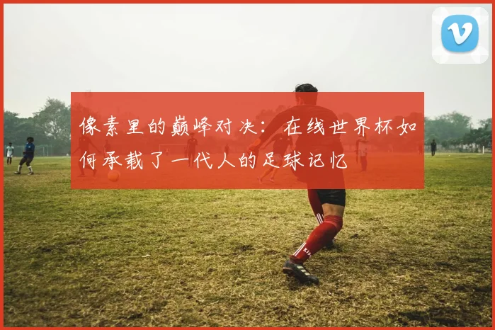像素里的巅峰对决：在线世界杯如何承载了一代人的足球记忆