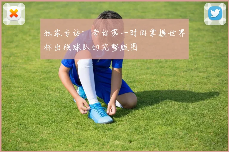 独家专访:带你第一时间掌握世界杯出线球队的完整版图