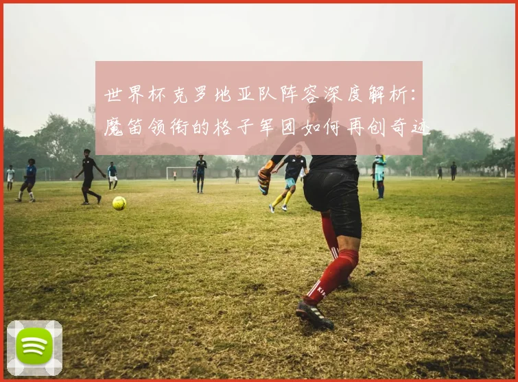 世界杯克罗地亚队阵容深度解析:魔笛领衔的格子军团如何再创奇迹