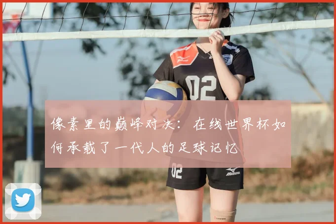 像素里的巅峰对决：在线世界杯如何承载了一代人的足球记忆