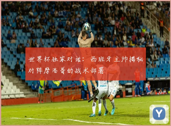 世界杯独家对话:西班牙主帅揭秘对阵摩洛哥的战术部署