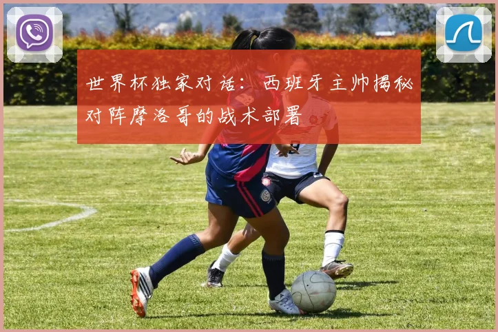 世界杯独家对话:西班牙主帅揭秘对阵摩洛哥的战术部署