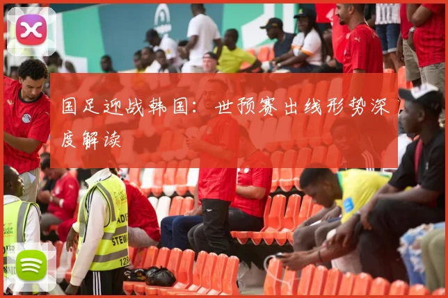 国足迎战韩国：世预赛出线形势深度解读