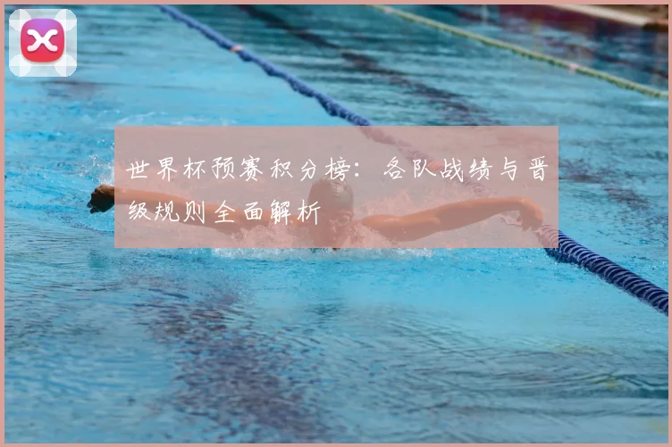 世界杯预赛积分榜：各队战绩与晋级规则全面解析