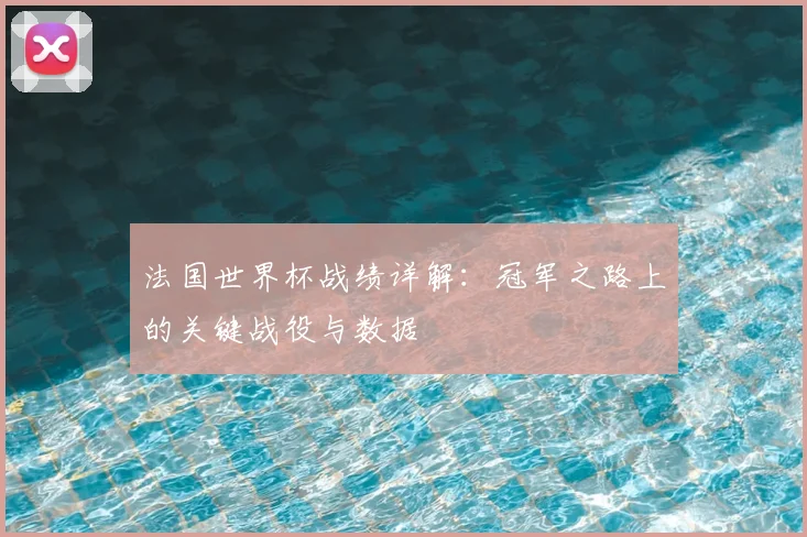 法国世界杯战绩详解:冠军之路上的关键战役与数据