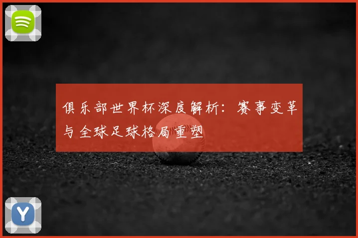 俱乐部世界杯深度解析：赛事变革与全球足球格局重塑