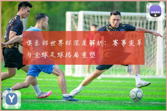 俱乐部世界杯深度解析：赛事变革与全球足球格局重塑