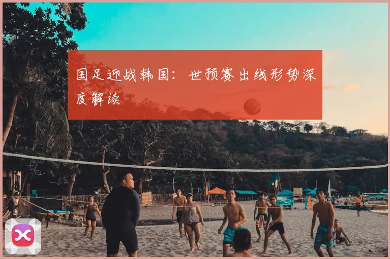 国足迎战韩国：世预赛出线形势深度解读